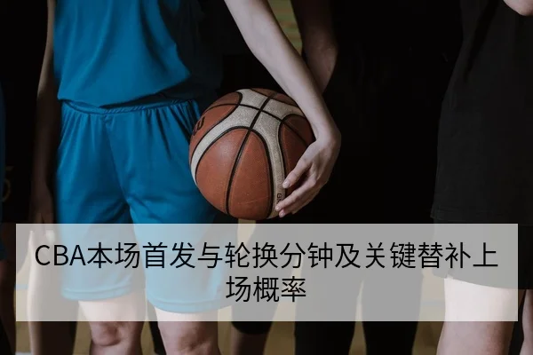CBA本场首发与轮换分钟及关键替补上场概率