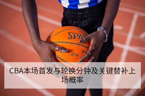 CBA本场首发与轮换分钟及关键替补上场概率