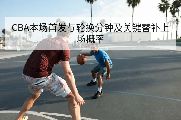 CBA本场首发与轮换分钟及关键替补上场概率